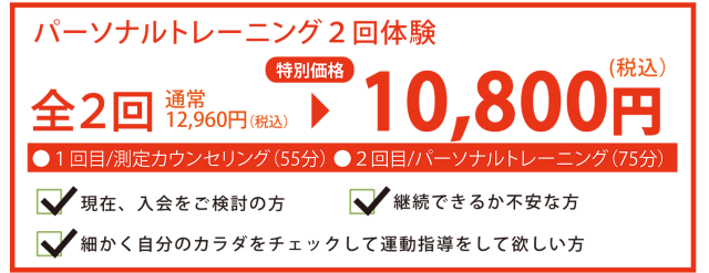 パーソナルトレーニング2回体験 全2回 通常12,060円(税込)→特別価格 10,800円(税込) 1回目/測定カウンセリング(55分) 2回目/パーソナルトレーニング(75分) 現在、入会をご検討の方 継続できるか不安な方 細かく自分のカラダをチェックして運動指導をして欲しい方